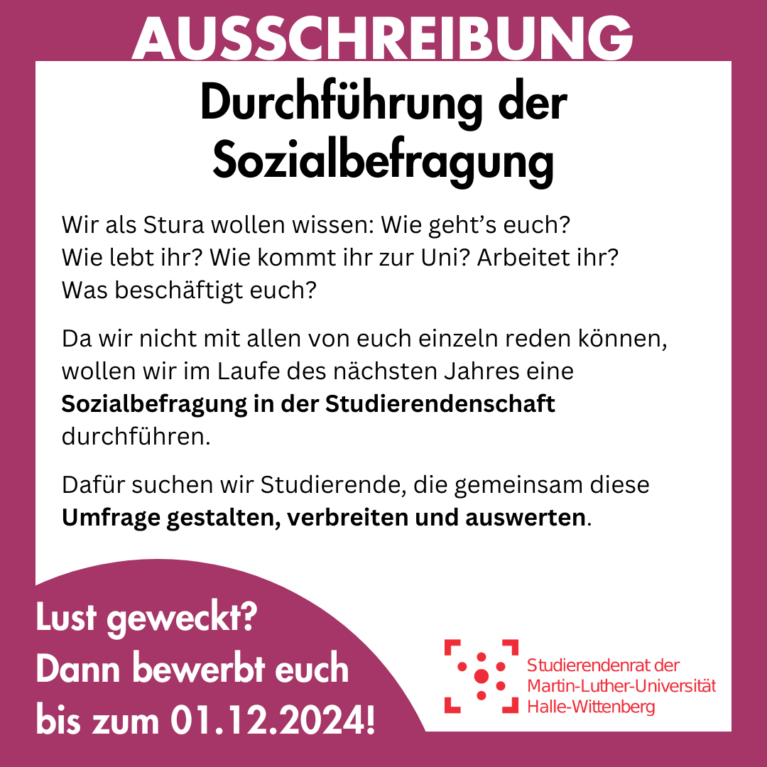 Der Hintergrund ist weiß mit einem lila Rahmen, in dem groß "Ausschreibung" steht. Innerhalb des Rahmens steht: "Ausschreibung Durchführung der Sozialbefragung Wir als Stura wollen wissen: Wie geht’s euch? Wie lebt ihr? Wie kommt ihr zur Uni? Arbeitet ihr? Was beschäftigt euch? Da wir nicht mit allen von euch einzeln reden können, wollen wir im Laufe des nächsten Jahres eine Sozialbefragung in der Studierendenschaft durchführen. Dafür suchen wir Studierende, die gemeinsam diese Umfrage gestalten, verbreiten und auswerten. Lust geweckt? Dann bewerbt euch bis zum 1.12.2024"