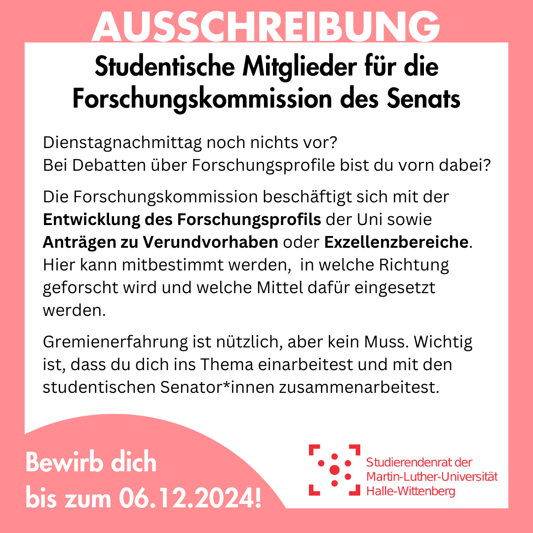 Der Hintergrund ist weiß mit einem rosa Rahmen. Auf dem Rahmen steht groß "Ausschreibung". Darin steht: "Studentische Mitglieder für die Forschungskommission des Senats Dienstagnachmittag noch nichts vor? Bei Debatten über Forschungsprofile bist du vorn dabei? Die Forschungskommission beschäftigt sich mit der Entwicklung des Forschungsprofils der Uni sowie Anträgen zu Verundvorhaben oder Exzellenzbereiche. Hier kann mitbestimmt werden, in welche Richtung geforscht wird und welche Mittel dafür eingesetzt werden. Gremienerfahrung ist nützlich, aber kein Muss. Wichtig ist, dass du dich ins Thema einarbeitest und mit den studentischen Senator*innen zusammenarbeitest." Darunter ist ein angeschnittener rosa Kreis, in dem steht "Bewirb dich bis zum 06.12.2024!"