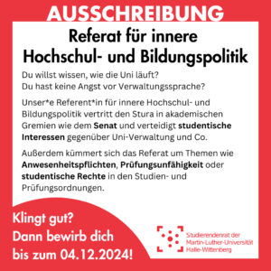 Der Hintergrund ist weiß mit einem roten Rahmen, in dem groß "Ausschreibung" steht. Innerhalb des Rahmens steht: "Referat für innere Hochschul- und Bildungspolitik Du willst wissen, wie die Uni läuft? Du hast keine Angst vor Verwaltungssprache? Unser*e Referent*in für innere Hochschul- und Bildungspolitik vertritt den Stura in akademischen Gremien wie dem Senat und verteidigt studentische Interessen gegenüber Uni-Verwaltung und Co. Außerdem kümmert sich das Referat um Themen wie Anwesenheitspflichten, Prüfungsunfähigkeit oder studentische Rechte in den Studien- und Prüfungsordnungen. Klingt gut? Dann bewirb dich bis zum 04.12.2024!"