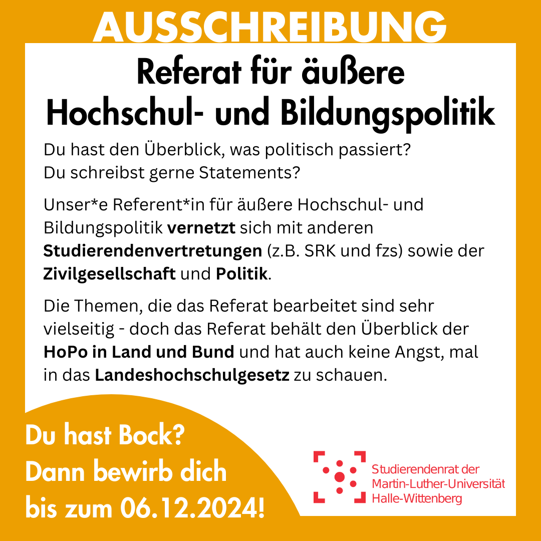 Der Hintergrund ist weiß und gelb umrahmt. Im Rahmen steht "Ausschreibung". Innerhalb des Rahmens steht: "Referat für äußere Hochschul- und Bildungspolitik Du hast den Überblick, was politisch passiert? Du schreibst gerne Statements? Unser*e Referent*in für äußere Hochschul- und Bildungspolitik vernetzt sich mit anderen Studierendenvertretungen (z.B. SRK und fzs) sowie der Zivilgesellschaft und Politik. Die Themen, die das Referat bearbeitet sind sehr vielseitig - doch das Referat behält den Überblick der HoPo in Land und Bund und hat auch keine Angst, mal in das Landeshochschulgesetz zu schauen. " Am untere linken Rand ist ein angeschnittener, gelber Kreis, in dem steht: "Du hast Bock? Dann bewirb dich bis zum 06.12.2024!"