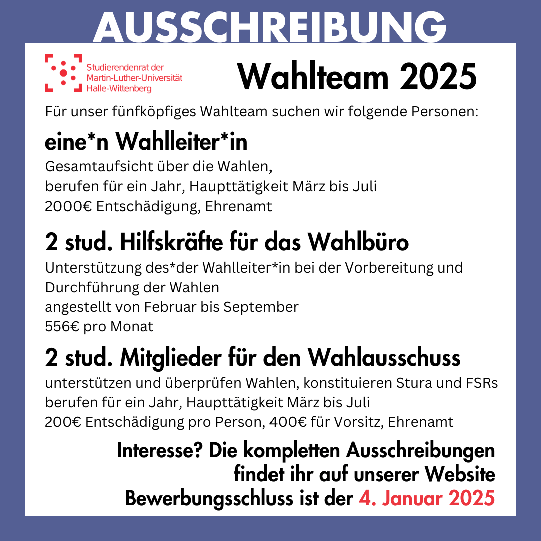 Der Hintergrund ist weiß mit einem dunkelblauen Rahmen. Auf dem Rahmen steht groß "Ausschreibung". Innerhalb des Rahmens steht: "Wahlteam 2025 Für unser fünfköpfiges Wahlteam suchen wir folgende Personen: eine*n Wahlleiter*in Gesamtaufsicht über die Wahlen, berufen für ein Jahr, Haupttätigkeit März bis Juli, 2000€ Entschädigung, Ehrenamt 2 stud. Hilfskräfte für das Wahlbüro Unterstützung des*der Wahlleiter*in bei der Vorbereitung und Durchführung der Wahlen, angestellt von Februar bis September, 556€ pro Monat 2 stud. Mitglieder für den Wahlausschuss unterstützen und überprüfen Wahlen, konstituieren Stura und FSRs, berufen für ein Jahr, Haupttätigkeit März bis Juli, 200€ Entschädigung pro Person, 400€ für Vorsitz, Ehrenamt Interesse? Die kompletten Ausschreibungen findet ihr auf unserer Website Bewerbungsschluss ist der 4. Januar 2025"