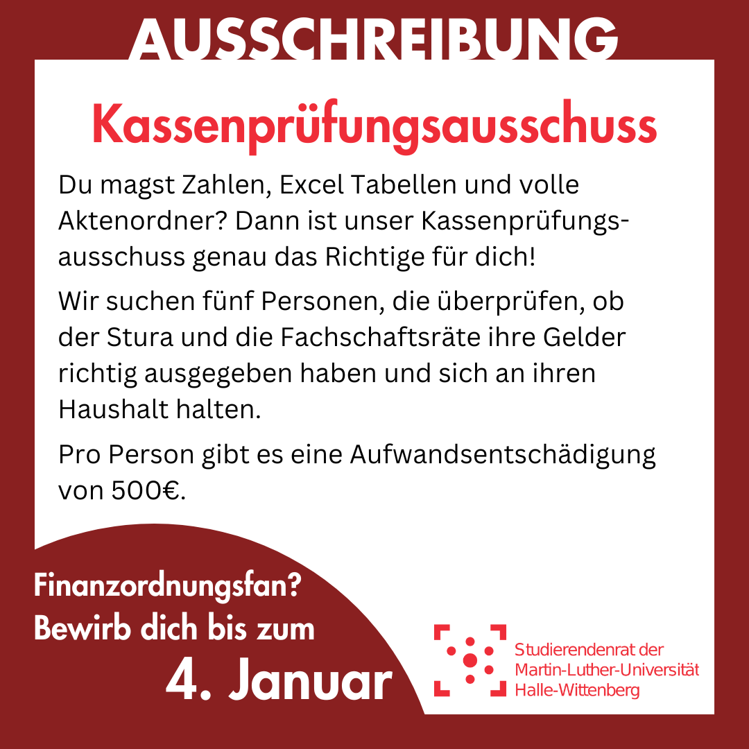 Der Hintergrund ist weiß mit einem dunkelroten Rahmen. Auf dem Rahmen steht groß "Ausschreibung". Innerhalb des Rahmens steht: "Kassenprüfungsausschuss Du magst Zahlen, Excel Tabellen und volle Aktenordner? Dann ist unser Kassenprüfungsausschuss genau das Richtige für dich! Wir suchen fünf Personen, die überprüfen, ob der Stura und die Fachschaftsräte ihre Gelder richtig ausgegeben haben und sich an ihren Haushalt halten. Pro Person gibt es eine Aufwandsentschädigung von 500€. Finanzordnungsfan? Bewirb dich bis zum 4. Januar"