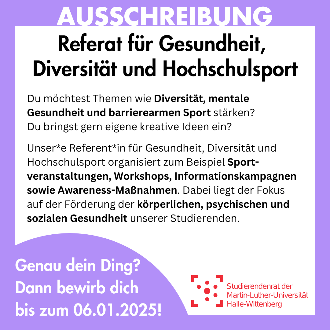 Der Hintergrund ist weiß mit einem lila Rahmen, in dem groß "Ausschreibung" steht. Innerhalb des Rahmens steht: "Referat für Gesundheit, Diversität und Hochschulsport Du möchtest Themen wie Diversität, mentale Gesundheit und barrierearmen Sport stärken? Du bringst gern eigene kreative Ideen ein? Unser*e Referent*in für Gesundheit, Diversität und Hochschulsport organisiert zum Beispiel Sport-veranstaltungen, Workshops, Informationskampagnen sowie Awareness-Maßnahmen. Dabei liegt der Fokus auf der Förderung der körperlichen, psychischen und sozialen Gesundheit unserer Studierenden. Genau dein Ding? Dann bewirb dich bis zum 06.01.2025!"