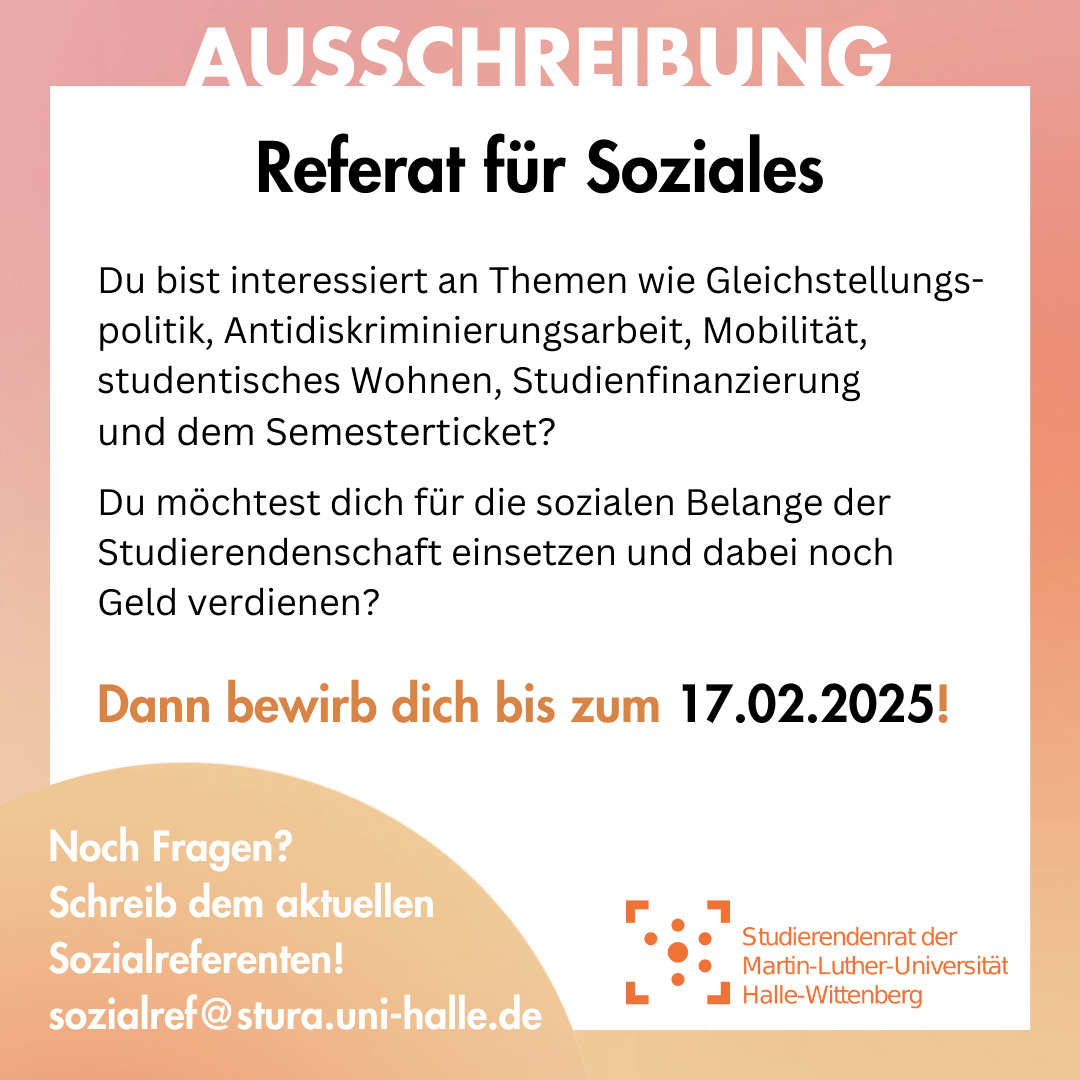 Der Hintergrund ist weiß mit einem orangenen Rahmen. Am Rahmen steht "Ausschreibung". Innerhalb des Rahmen steht: "Referat für Soziales Du bist interessiert an Themen wie Gleichstellungspolitik, Antidiskriminierungsarbeit, Mobilität, studentisches Wohnen, Studienfinanzierung und dem Semesterticket? Du möchtest dich für die sozialen Belange der Studierendenschaft einsetzen und dabei noch Geld verdienen? Dann bewirb dich bis zum 17.02.2025!" Am linken unteren Bildrand ist ein orangener Kreis, in dem steht: "Noch Fragen? Schreib dem aktuellen Sozialreferenten! sozialref@stura.uni-halle.de " Rechts daneben ist das Logo des Stura Uni Halle.