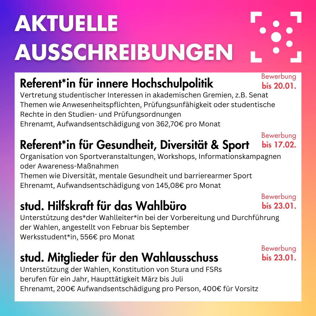 Der Hintergrund ist ein bunter Farbverlauf, darauf steht oben in weiß "Aktuelle Ausschreibungen", daneben ist das Logo des Stura Halle. Darunter ist ein weißer Block, auf dem folgendes steht: " Referent*in für innere Hochschulpolitik Vertretung studentischer Interessen in akademischen Gremien, z.B. Senat Themen wie Anwesenheitspflichten, Prüfungsunfähigkeit oder studentische Rechte in den Studien- und Prüfungsordnungen Ehrenamt, Aufwandsentschädigung von 362,70€ pro Monat Bewerbung bis 20.01. Referent*in für Gesundheit, Diversität & Sport Organisation von Sportveranstaltungen, Workshops, Informationskampagnen oder Awareness-Maßnahmen Themen wie Diversität, mentale Gesundheit und barrierearmer Sport Ehrenamt, Aufwandsentschädigung von 145,08€ pro Monat Bewerbung bis 17.02. stud. Hilfskraft für das Wahlbüro Unterstützung des*der Wahlleiter*in bei der Vorbereitung und Durchführung der Wahlen, angestellt von Februar bis September Werksstudent*in, 556€ pro Monat Bewerbung bis 23.01. stud. Mitglieder für den Wahlausschuss Unterstützung der Wahlen, Konstitution von Stura und FSRs berufen für ein Jahr, Haupttätigkeit März bis Juli Ehrenamt, 200€ Aufwandsentschädigung pro Person, 400€ für Vorsitz Bewerbung bis 23.01. "