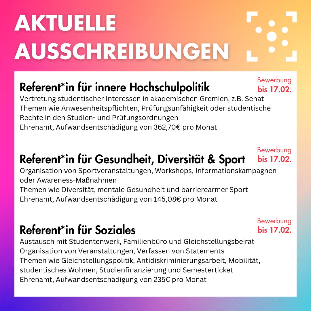 Der Hintergrund ist ein bunter Farbverlauf, darauf steht oben in weiß "Aktuelle Ausschreibungen", daneben ist das Logo des Stura Halle. Darunter ist ein weißer Block, auf dem folgendes steht: " Referent*in für innere Hochschulpolitik: Vertretung studentischer Interessen in akademischen Gremien, z.B. Senat Themen wie Anwesenheitspflichten, Prüfungsunfähigkeit oder studentische Rechte in den Studien- und Prüfungsordnungen Ehrenamt, Aufwandsentschädigung von 362,70€ pro Monat, Bewerbung bis 17.02. Referent*in für Gesundheit, Diversität & Sport: Organisation von Sportveranstaltungen, Workshops, Informationskampagnen oder Awareness-Maßnahmen Themen wie Diversität, mentale Gesundheit und barrierearmer Sport Ehrenamt, Aufwandsentschädigung von 145,08€ pro Monat, Bewerbung bis 17.02. Referent*in für Soziales:Austausch mit Studentenwerk, Familienbüro und Gleichstellungsbeirat Organisation von Veranstaltungen, Verfassen von Statements Themen wie Gleichstellungspolitik, Antidiskriminierungsarbeit, Mobilität, studentisches Wohnen, Studienfinanzierung und Semesterticket Ehrenamt, Aufwandsentschädigung von 235€ pro Monat, Bewerbung bis 17.02."