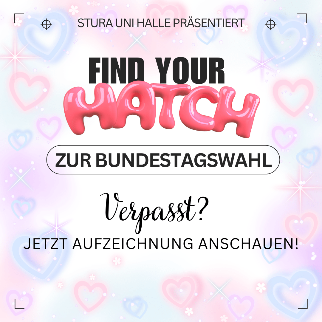 Der Hintergrund ist weiß mit rosa Herzen und Sternen. Am oberen Bildrand steht "Stura Uni Halle präsentiert" Darunter steht groß "Find your Match zur Bundestagswahl". Das Wort "Match" ist mit rosa Bubble-Font hervorgehoben. Darunter steht: "Verpasst? Jetzt Aufzeichnung anschauen!"