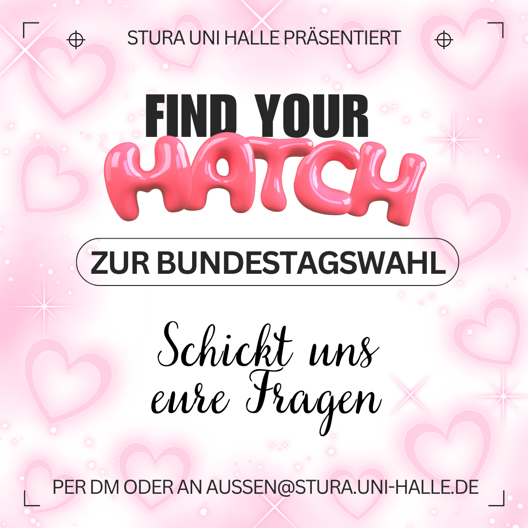 Der Hintergrund ist weiß mit rosa Herzen und Sternen. Am oberen Bildrand steht "Stura Uni Halle präsentiert" Darunter steht groß "Find your Match zur Bundestagswahl". Das Wort "Match" ist mit rosa Bubble-Font hervorgehoben. Darunter steht in kursiver Schrift: "Schickt uns eure Fragen" Und ganz zuletzt "Per DM oder an aussen@stura.uni-halle.de"