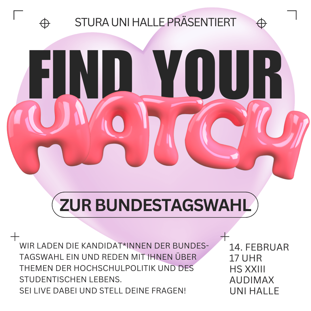 Der Hintergrund ist weiß mit einem lavendelfarbenen Herzen. Darüber steht: "Stura Uni Halle präsentiert: Find your match zur Bundestagswahl. Wir laden die Kandidat*innen der Bundestagswahl ein und reden mit ihnen über themen der Hochschulpolitik und des studentischen Lebens. Sei live dabei und stell deine Fragen! 14. Februar um 17 Uhr im Hörsaal XXIII Audimax der Uni Halle"